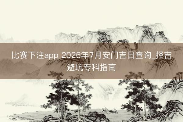 比赛下注app 2026年7月安门吉日查询_择吉避坑专科指南