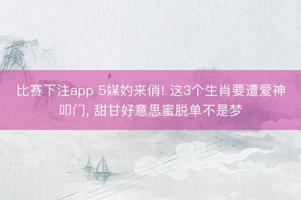 比赛下注app 5媒妁来俏! 这3个生肖要遭爱神叩门， 甜甘好意思蜜脱单不是梦