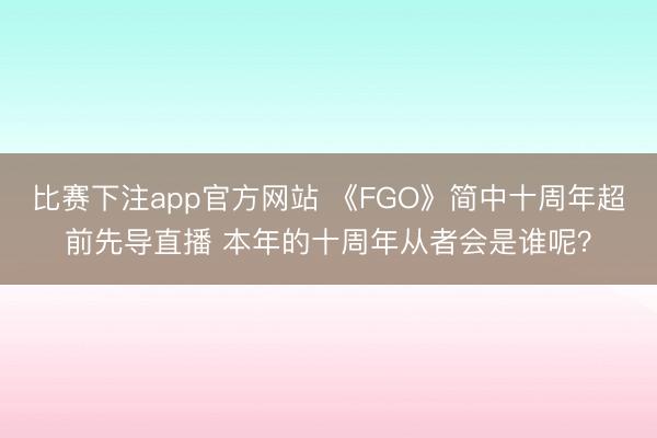 比赛下注app官方网站 《FGO》简中十周年超前先导直播 本年的十周年从者会是谁呢？