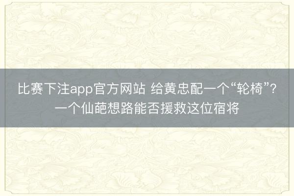 比赛下注app官方网站 给黄忠配一个“轮椅”？一个仙葩想路能否援救这位宿将