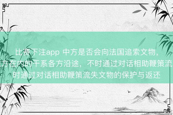 比赛下注app 中方是否会向法国追索文物，酬酢部：愿同包括法方在内的干系各方沿途，不时通过对话相助鞭策流失文物的保护与返还