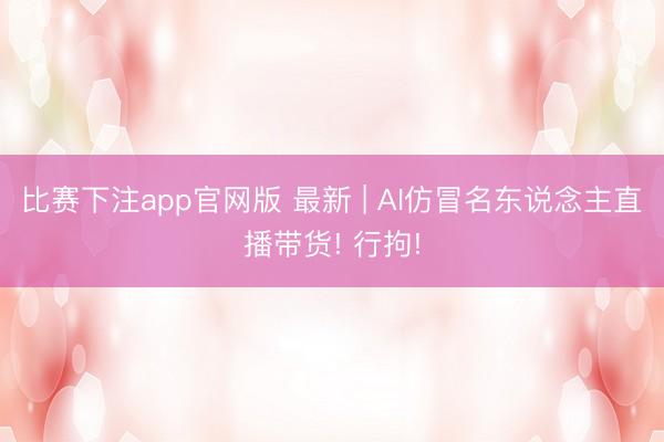 比赛下注app官网版 最新 | AI仿冒名东说念主直播带货! 行拘!