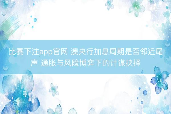比赛下注app官网 澳央行加息周期是否邻近尾声 通胀与风险博弈下的计谋抉择