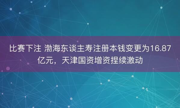 比赛下注 渤海东谈主寿注册本钱变更为16.87亿元，天津国资增资捏续激动