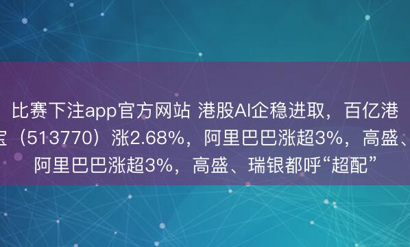 比赛下注app官方网站 港股AI企稳进取，百亿港股互联网ETF华宝（513770）涨2.68%，阿里巴巴涨超3%，高盛、瑞银都呼“超配”