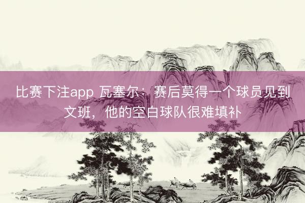 比赛下注app 瓦塞尔：赛后莫得一个球员见到文班，他的空白球队很难填补