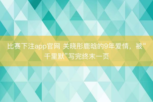比赛下注app官网 关晓彤鹿晗的9年爱情，被“千里默”写完终末一页