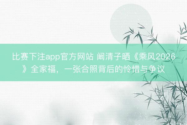 比赛下注app官方网站 阚清子晒《乘风2026》全家福，一张合照背后的怜惜与争议