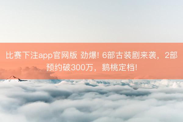 比赛下注app官网版 劲爆! 6部古装剧来袭，2部预约破300万，鹅桃定档!